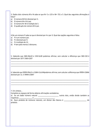 3. Dados dois números M e N sabe-se que N= 5 x 123 e M= 721 x 5. Qual das seguintes afirmações é
falsa?
a) O número M-N é divisível por 5.
b) O número M x N é par.
c) O número N+ M é múltiplo de 5.
d) O quádruplo do número M é par.
4.De um número P sabe-se que é divisível por 4 e por 3. Qual das opções seguintes é falsa.
a) P é um número par.
b) P é divisível por 9.
c) P é múltiplo de 12.
d) P tem pelo menos 3 divisores.
5. Sabendo que 360=36x10 e 150=5x30 podemos afirmar, sem calcular a diferença que 360-150 é
divisível por 10? E 360+150?
___________________________________________________________________________________
___________________________________________________________________________________
___________________________________________________________________________________
6. Sabendo que 9999=99x11 e 1584=11x144podemos afirmar, sem calcular a diferença que 9999+1584é
divisível por 11. E 9999+1584?
___________________________________________________________________________________
___________________________________________________________________________________
___________________________________________________________________________________
7. Em síntese...
Completa os espaços de forma obteres afirmações verdadeiras.
a) Se um dado número natural ______________________ outros dois, então divide também as
respetivas ______________ e ______________________.
b) Num produto de números naturais, um divisor dos fatores é ________________________ do
produto.
 