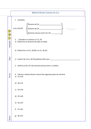 Máximo Divisor Comum (m.d.c)
Nome:Turma:Data:Avaliação:
1. Completa
Divisores de 16 _________________________
Divisores de 24 _________________________
Divisores comuns entre 16 e 24 ____________
2. Considere os números: 8, 15, 36.
a) Determina os divisores de cada um deles.
b) Determine o m.d.c. (8,36) e m.d.c. (8,15).
c) A partir do m.d.c. (8,15) podemos dizer que:__________________________________
3. Verifica se 24 e 27 são números primos entre si. Justifica.
4. Calcula o máximo divisor comum dos seguintes pares de números
a) 15 e 30
b) 30 e 45
c) 24 e 50
d) 32 e 60
e) 56 e 63
f) 72 e 81
g) 40 e 42
m.d.c.(16,24) = _________
 