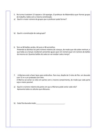 5. Na turma A existem 12 rapazes e 18 raparigas. O professor de Matemática quer formar grupos
de trabalho, todos com a mesma constituição.
a) Qual é o maior número de grupos que o professor pode formar?
b) Qual é a constituição de cada grupo?
6. Tem-se 80 balões verdes, 64 azuis e 48 vermelhos.
Pretende-se distribui-los pelo número máximo de crianças, de modo que não sobre nenhum, e
que todas as crianças receberam presentes iguais quer em número quer em número de balões
da mesma cor. Quantos balões de cada cor vai receber cada criança?
7. A Mariana está a fazer laços para embrulhos. Para isso, dispõe de 2 rolos de fita: um dourado
com 72 m e um prateado com 54m.
A Marina vai cortar os rolos em partes com o mesmo comprimento, de modo que cada parte
seja o maior possível.
a) Qual é o número máximo de partes em que a Mariana pode cortar cada rolo?
Apresenta todos os cálculos que efetuares.
b) Cada fita dourada mede:______________________________.
 
