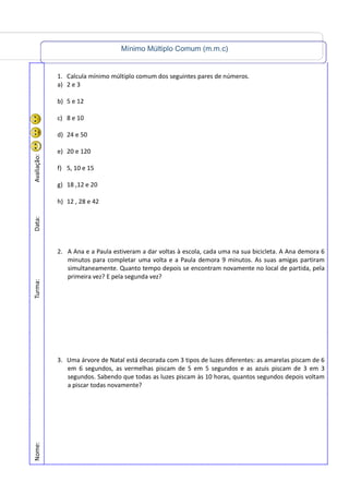 Mínimo Múltiplo Comum (m.m.c)
Nome:Turma:Data:Avaliação:
1. Calcula mínimo múltiplo comum dos seguintes pares de números.
a) 2 e 3
b) 5 e 12
c) 8 e 10
d) 24 e 50
e) 20 e 120
f) 5, 10 e 15
g) 18 ,12 e 20
h) 12 , 28 e 42
2. A Ana e a Paula estiveram a dar voltas à escola, cada uma na sua bicicleta. A Ana demora 6
minutos para completar uma volta e a Paula demora 9 minutos. As suas amigas partiram
simultaneamente. Quanto tempo depois se encontram novamente no local de partida, pela
primeira vez? E pela segunda vez?
3. Uma árvore de Natal está decorada com 3 tipos de luzes diferentes: as amarelas piscam de 6
em 6 segundos, as vermelhas piscam de 5 em 5 segundos e as azuis piscam de 3 em 3
segundos. Sabendo que todas as luzes piscam às 10 horas, quantos segundos depois voltam
a piscar todas novamente?
 