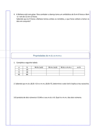 4. A Bárbara está com gripe. Para combater a doença toma um antibiótico de 8 em 8 horas e Bem
-U- rom de 12 em 12 horas.
Sabendo que às 9 horas a Bárbara tomou ambos os remédios, a que horas voltará a tomar os
dois em conjunto?
1. Completa a seguinte tabela
a b M.d.c (a,b) M.m.c (a,b) M.d.c x m.m.c a x b
5 10
9 18
42 84
2. Sabendo que m.d.c.(B,9) =13 e o m.m.c.(B,9)=72, determine o valor de B. Explica o teu raciocínio.
3.O produto de dois números é 5148 e o seu m.d.c é 6. Qual é o m.m.c dos dois números.
Propriedades do m.d.c e m.m.c
 