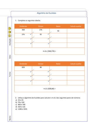 Algoritmo de Euclides
Nome:Turma:Data:Avaliação:
1. Completa as seguintes tabelas.
Dividendo Divisor Resto Calculo auxiliar
368 276
92
276 92
m.d.c (368,276) =
Dividendo Divisor Resto Calculo auxiliar
828 80
m.d.c (828,80) =
2. Utiliza o algoritmo de Euclides para calcular o m.d.c dos seguintes pares de números
a) 33 e 25
b) 78 e 104
c) 800 e 700
d) 420 e 135
e) 1288 e 1035
 