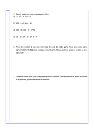 5. Calcula o valor de cada uma das expressões:
a) (14 + 2 × 3) × 2 – 13
b) 100 – 6 + (10 × 4 - 30)
c) 600 – (1+ 200 × 2) – (7-6)
d) 60 – (1+ 200 × 0) – (7 - 6 × 0)
6. Num Zoo existem 6 espécies diferentes de aves de médio porte. Cada uma delas come
aproximadamente 800 gr de cereais por dia. Durante 15 dias, quantos quilos de cereais as aves
comeram?
7. Um teatro tem 42 filas, com 26 lugares cada uma. Durante uma representação teatral assistiram
824 pessoas, quantos lugares ficaram livres?
 