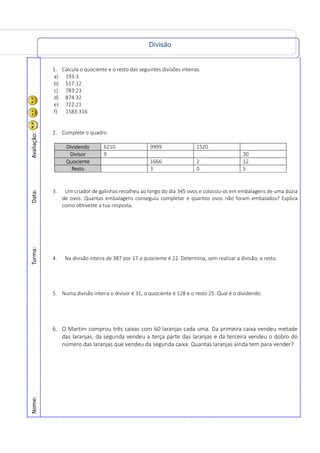 Divisão
Nome:Turma:Data:Avaliação:
1. Calcula o quociente e o resto das seguintes divisões inteiras.
a) 193:3
b) 517:12
c) 783:23
d) 874:32
e) 722:21
f) 1583:316
2. Complete o quadro
Dividendo 6210 9999 1520
Divisor 9 30
Quociente 1666 2 12
Resto 3 0 5
3. Um criador de galinhas recolheu ao longo do dia 345 ovos e colocou-os em embalagens de uma dúzia
de ovos. Quantas embalagens conseguiu completar e quantos ovos não foram embalados? Explica
como obtiveste a tua resposta.
4. Na divisão inteira de 387 por 17 o quociente é 22. Determina, sem realizar a divisão, o resto.
5. Numa divisão inteira o divisor é 31, o quociente é 128 e o resto 25. Qual é o dividendo.
6. O Martim comprou três caixas com 60 laranjas cada uma. Da primeira caixa vendeu metade
das laranjas, da segunda vendeu a terça parte das laranjas e da terceira vendeu o dobro do
número das laranjas que vendeu da segunda caixa. Quantas laranjas ainda tem para vender?
 
