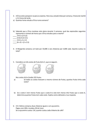 3. A Érica está a preparar-se para os exames. Para isso, estuda 6 dias por semana, 2 horas de manhã
e 3,5 horas de tarde.
a) Quantas horas estuda a Érica numa semana?
b) Sabendo que a Érica manteve este plano durante 3 semanas, qual das expressões seguintes
representa o número de horas que a Érica estudou para o exame?
____ 3 X 6 x (2+3,5)
____ (3+6) X (2+3.5)
____ 3 X 6 x 2 x 3.5
____ (6 x 3) + (2 x 3.5)
4. A Margarida comprou um bule por 33,00€ e seis chávenas por 3,00€ cada. Quanto custou no
total?
5. Considera os três cestos de fruta A,B e C, que se seguem.
Nos cestos A,B e Cestão 225 frutos.
a) Se todos os cestos tivessem o mesmo número de frutos, quantos frutos tinha cada
cesto?
b) Se o cesto C tem menos frutos que o cesto B e este tem menos três frutos que o cesto A,
determina quantos frutos tem cada cesto. Explica como obtiveste a tua resposta.
6. A D. Helena comprou duas chávenas iguais e um açucareiro.
Pagou com 20€ e recebeu 3€ de troco.
Se o açucareiro custou 11€, quanto custou cada chávena de café?
 