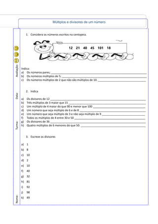 Múltiplos e divisores de um número
Nome:Turma:Data:Avaliação:
1. Considera os números escritos na centopeia.
Indica:
a) Os números pares; ______________________________________________________________
b) Os números múltiplos de 5; _______________________________________________________
c) Os números múltiplos de 2 que não são múltiplos de 10. _______________________________
2. Indica
a) Os divisores de 12 ______________________________________________________________
b) Três múltiplos de 3 maior que 15 __________________________________________________
c) Um múltiplo de 4 maior do que 90 e menor que 100 __________________________________
d) Um número que seja múltiplo de 6 e de 8 ___________________________________________
e) Um número que seja múltiplo de 3 e não seja múltiplo de 9 ____________________________
f) Todos os múltiplos de 4 entre 30 e 50 ______________________________________________
g) Os divisores de 36 ______________________________________________________________
h) Quatro múltiplos de 6 menores do que 50. __________________________________________
3. Escreve os divisores
a) 1
b) 8
c) 10
d) 2
e) 10
f) 40
g) 32
h) 81
i) 92
j) 98
k) 49
12 21 40 45 101 18
 