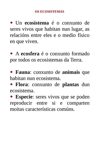 OS ECOSISTEMAS
Un ecosistema é o conxunto de
seres vivos que habitan nun lugar, as
relacións entre eles e o medio físico
en que viven.
A ecosfera é o conxunto formado
por todos os ecosistemas da Terra.
Fauna: conxunto de animais que
habitan nun ecosistema.
Flora: conxunto de plantas dun
ecosistema.
Especie: seres vivos que se poden
reproducir entre si e comparten
moitas características comúns.
 