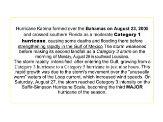 Hurricane Katrina formed over the  Bahamas on August 23, 2005  and crossed southern Florida as a moderate  Category 1 hurricane , causing some deaths and flooding there before  strengthening rapidly in the Gulf of Mexico  The storm weakened before making its second landfall as a  Category 3 storm  on the morning of  Monday, August 29 in southeast Louisiana . The storm rapidly  intensified  after entering the Gulf, growing from a  Category 3 hurricane to a Category 5 hurricane in just nine hours . This rapid growth was due to the storm's movement over the "unusually warm" waters of the Loop current, which increased wind speeds. On Saturday, August 27, the storm reached Category 3 intensity on the Saffir-Simpson Hurricane Scale, becoming the third  MAJOR  hurricane of the season. 