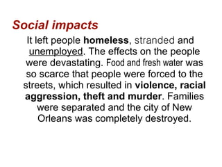 Social impacts It left people  homeless ,  stranded  and  unemployed . The effects on the people were devastating.  Food and fresh water  was so  scarce  that people were forced to the streets, which resulted in  violence, racial aggression, theft and murder . Families were separated and the city of New Orleans was completely destroyed. 