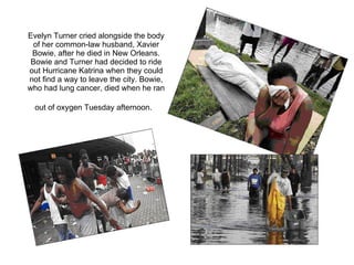 Evelyn Turner cried alongside the body of her common-law husband, Xavier Bowie, after he died in New Orleans. Bowie and Turner had decided to ride out Hurricane Katrina when they could not find a way to leave the city. Bowie, who had lung cancer, died when he ran out of oxygen Tuesday afternoon.   