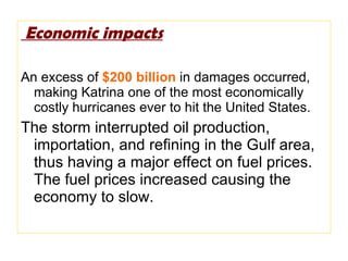 Economic impacts An excess of  $200 billion  in damages occurred, making Katrina one of the most economically costly hurricanes ever to hit the United States. The storm interrupted oil production, importation, and refining in the Gulf area, thus having a major effect on fuel prices. The fuel prices increased causing the economy to slow. 