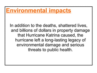 Environmental impacts In addition to the deaths, shattered lives, and billions of dollars in property damage that Hurricane Katrina caused, the hurricane left a long-lasting legacy of environmental damage and serious threats to public health. 