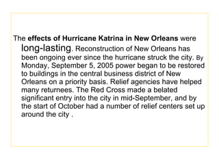 The  effects of Hurricane Katrina in New Orleans  were  long-lasting . Reconstruction of New Orleans has been ongoing ever since the hurricane struck the city.  By  Monday, September 5, 2005 power began to be restored to buildings in the central business district of New Orleans on a priority basis. Relief agencies have helped many returnees. The Red Cross made a belated significant entry into the city in mid-September, and by the start of October had a number of relief centers set up around the city . 