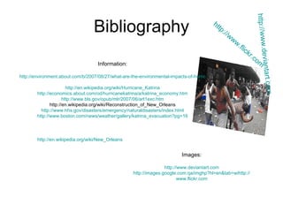 Bibliography Information: http://environment.about.com/b/2007/08/27/what-are-the-environmental-impacts-of-hurricane-katrina.htm http://en.wikipedia.org/wiki/Hurricane_Katrina http://economics.about.com/od/hurricanekatrina/a/katrina_economy.htm http://www.bls.gov/opub/mlr/2007/06/art1exc.htm http://en.wikipedia.org/wiki/Reconstruction_of_New_Orleans http://www.hhs.gov/disasters/emergency/naturaldisasters/index.html http:// www.boston.com/news/weather/gallery/katrina_evacuation?pg =16 Images: http://www.deviantart.com http:// images.google.com.qa/imghp?hl = en&tab = wi http:// www.flickr.com http:// www.deviantart.com http://www.flickr.com http://en.wikipedia.org/wiki/New_Orleans 