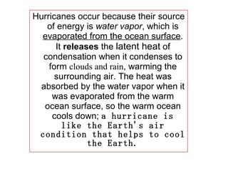 Hurricanes occur because their source of energy is  water vapor , which is  evaporated from the ocean surface . It  releases  the  latent heat  of condensation when it condenses to form  clouds and rain , warming the surrounding air.  The heat was absorbed by the water vapor when it was evaporated from the warm ocean surface, so the warm ocean cools down ;  a hurricane is like the Earth's air condition that helps to cool the Earth. 