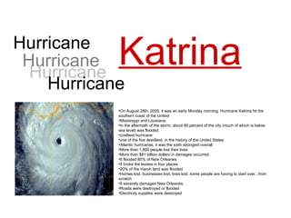 Hurricane Katrina On August 28th, 2005,  it was an early Monday morning.  Hurricane Katrina hit the southern coast of the United Mississippi and Louisiana In the aftermath of the storm, about 80 percent of the city (much of which is below sea level) was flooded. costliest hurricane one of the five deadliest, in the history of the United States Atlantic hurricanes, it was the sixth strongest overall More than 1,800 people lost their lives More than $81 billion dollars in damages occurred. It flooded 80% of New Orleanes  It broke the levees in four places  20% of the marsh land was flooded  Homes lost, businesses lost, lives lost; some people are having to start over...from scratch. It severely damaged New Orleanes.  Roads were destroyed or flooded  Electricity supplies were destroyed  Hurricane Hurricane Hurricane 
