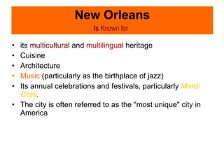 New Orleans Is  Known for   its  multicultural  and  multilingual  heritage Cuisine Architecture Music  (particularly as the birthplace of jazz) Its annual celebrations and festivals, particularly  Mardi Gras .  The city is often referred to as the "most unique" city in America  