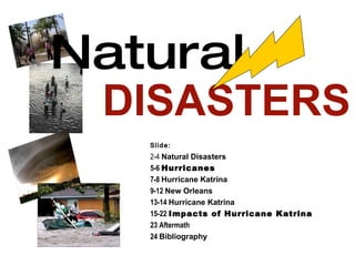 Natural   DISASTERS Slide: 2-4  Natural Disasters 5-6  Hurricanes 7-8  Hurricane Katrina 9-12  New Orleans 13-14  Hurricane Katrina 15-22  Impacts of Hurricane Katrina 23 Aftermath 24  Bibliography 