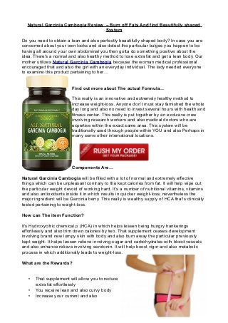 Natural Garcinia Cambogia Review – Burn off Fats And find Beautifully shaped
System
Do you need to obtain a lean and also perfectly beautifully shaped body? In case you are
concerned about your own looks and also detest the particular bulges you happen to be
having all around your own abdominal you then gotta do something positive about the
idea. There's a normal and also healthy method to lose extra fat and get a lean body. Our
mother utilizes Natural Garcinia Cambogia because the woman medical professional
encouraged that and also the girl with an everyday individual. The lady needed everyone
to examine this product pertaining to her…
Find out more about The actual Formula…
This really is an innovative and extremely healthy method to
increase weight-loss. Anyone don’t must stay famished the whole
day long and also no need to invest several hours with health and
fitness center. This really is put together by an exclusive crew
involving research workers and also medical doctors who are
expertise within the exact same area. This system will be
traditionally used through people within YOU and also Perhaps in
many some other international locations.

Components Are…
Natural Garcinia Cambogia will be filled with a lot of normal and extremely effective
things which can be unpleasant contrary to the kept calories from fat. It will help wipe out
the particular weight devoid of working hard. It's a number of nutritional vitamins, vitamins
and also antioxidants inside it in which results in quicker weight-loss, nevertheless the
major ingredient will be Garcinia berry. This really is wealthy supply of HCA that's clinically
tested pertaining to weight-loss.
How can The item Function?
It's Hydroxycitric chemical p (HCA) in which helps lessen being hungry hankerings
effortlessly and also trim down calories by two. That supplement ceases development
involving brand new lumpy skin with body and also burn away the particular previously
kept weight. It helps lessen relieve involving sugar and carbohydrates with blood vessels
and also enhance relieve involving serotonin. It will help boost vigor and also metabolic
process in which additionally leads to weight-loss.
What are the Rewards?

•
•
•

That supplement will allow you to reduce
extra fat effortlessly
You receive lean and also curvy body
Increase your current and also

 