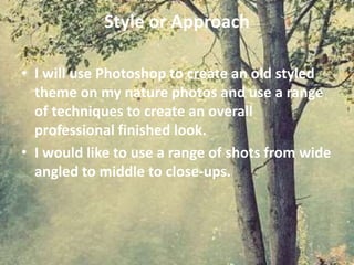 Style or Approach
• I will use Photoshop to create an old styled
theme on my nature photos and use a range
of techniques to create an overall
professional finished look.
• I would like to use a range of shots from wide
angled to middle to close-ups.
 