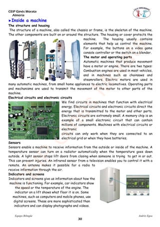 CEIP Ginés Morata
Almería
Equipo Bilingüe Andrés Egea
�Inside a machine
The structure and housing
The structure of a machine, also called the chassis or frame, is the skeleton of the machine.
The other components are built on or around the structure. The housing or cover protects the
machine. The housing usually contains
elements that help us control the machine.
For example, the buttons on a video game
console controller or the switch on a blender.
The motor and operating parts
Automatic machines that produce movement
have a motor or engine. There are two types:
Combustion engines are used in most vehicles,
and in machines such as chainsaws and
steamrollers. Electric motors are used in
many automatic machines, from small home appliances to electric locomotives. Operating parts
and mechanisms are used to transmit the movement of the motor to other parts of the
machine.
Electrical circuits and electronic circuits
We find circuits in machines that function with electrical
energy. Electrical circuits and electronic circuits direct the
energy that is transmitted to the motor and other parts.
Electronic circuits are extremely small. A memory chip is an
example of a small electronic circuit that can contain
millions of components. Machines with electrical circuits or
electronic
circuits can only work when they are connected to an
electrical grid or when they have batteries.
Sensors
Sensors enable a machine to receive information from the outside or inside of the machine. A
temperature sensor can turn on a radiator automatically when the temperature goes down
outside. A light sensor stops lift doors from closing when someone is trying to get in or out.
This can prevent injuries. An infrared sensor from a television enables you to control it with a
remote. An antenna makes it possible for a radio to
receive information through the air.
Indicators and screens
Indicators and screens give us information about how the
machine is functioning. For example, car indicators show
the speed or the temperature of the engine. The
indicator on a lift shows what floor it is on. Some
machines, such as computers and mobile phones, use
digital screens. These are more sophisticated than
indicators and can display photographs and videos.
CEIP
GinésM
orata
��
 