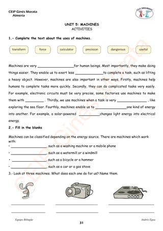 CEIP Ginés Morata
Almería
Equipo Bilingüe Andrés Egea
UNIT 5: MACHINES
ACTIVITIES
1.- Complete the text about the uses of machines.
Machines are very for human beings. Most importantly, they make doing
things easier. They enable us to exert less to complete a task, such as lifting
a heavy object. However, machines are also important in other ways. Firstly, machines help
humans to complete tasks more quickly. Secondly, they can do complicated tasks very easily.
For example, electronic circuits must be very precise, some factories use machines to make
them with . Thirdly, we use machines when a task is very , like
exploring the sea floor. Fourthly, machines enable us to one kind of energy
into another. For example, a solar-powered changes light energy into electrical
energy.
2.- Fill in the blanks
Machines can be classified depending on the energy source. There are machines which work
with:
• , such as a washing machine or a mobile phone
• , such as a watermill or a windmill
• , such as a bicycle or a hammer
• , such as a car or a gas stove
3.- Look at three machines. What does each one do for us? Name them.
CEIP
GinésM
orata
��
 