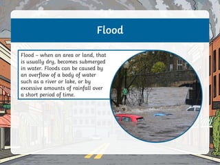 Flood
Flood – when an area or land, that
is usually dry, becomes submerged
in water. Floods can be caused by
an overflow of a body of water
such as a river or lake, or by
excessive amounts of rainfall over
a short period of time.
 