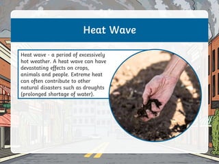 Heat Wave
Heat wave - a period of excessively
hot weather. A heat wave can have
devastating effects on crops,
animals and people. Extreme heat
can often contribute to other
natural disasters such as droughts
(prolonged shortage of water).
 
