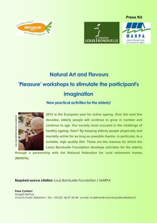 Press Kit




                             Natural Art and Flavours
  'Pleasure' workshops to stimulate the participant's
                                        imagination
                          New practical activities for the elderly!


                         2012 is the European year for active ageing. Over the next few
                         decades, elderly people will continue to grow in number and
                         continue to age. Our society must succeed in the challenge of
                         healthy ageing. How? By keeping elderly people physically and
                         mentally active for as long as possible thanks, in particular, to a
                         suitable, high quality diet. These are the reasons for which the
                         Louis Bonduelle Foundation develops activities for the elderly
through a partnership with the National federation for rural retirement homes
(MARPA).




Required source citation: Louis Bonduelle Foundation / MARPA


Press Contact
Magali Delmas
Vivactis Public Relations - Tel.: +33 (0)1 46 67 63 44 - e-mail: m.delmas@vivactis-publicrelations.fr


                                                                        {PAGE * MERGEFORMAT}
 