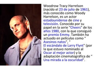 Woodrow Tracy Harrelson (nacido el  23 de julio  de  1961 ), más conocido como Woody Harrelson, es un actor  estadounidense  de  cine  y  televisión . Conocido por su papel en la serie " Cheers " de los  años 1980 , con la que consiguió un  premio Emmy . También ha actuado en películas como " Asesinos natos ", " El escándalo de Larry Flynt " (por la que estuvo nominado al  Oscar al mejor actor ) y la adaptación cinematográfica de " Una mirada a la oscuridad ". 