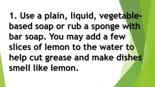 1. Use a plain, liquid, vegetable-
based soap or rub a sponge with
bar soap. You may add a few
slices of lemon to the water to
help cut grease and make dishes
smell like lemon.
 