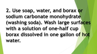 2. Use soap, water, and borax or
sodium carbonate monohydrate
(washing soda). Wash large surfaces
with a solution of one-half cup
borax dissolved in one gallon of hot
water.
 