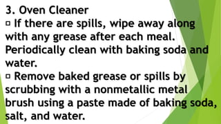3. Oven Cleaner
If there are spills, wipe away along
with any grease after each meal.
Periodically clean with baking soda and
water.
Remove baked grease or spills by
scrubbing with a nonmetallic metal
brush using a paste made of baking soda,
salt, and water.
 