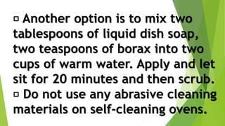 Another option is to mix two
tablespoons of liquid dish soap,
two teaspoons of borax into two
cups of warm water. Apply and let
sit for 20 minutes and then scrub.
Do not use any abrasive cleaning
materials on self-cleaning ovens.
 