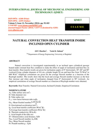 International Journal of Mechanical Engineering and Technology (IJMET), ISSN 0976 – 6340(Print),
ISSN 0976 – 6359(Online), Volume 5, Issue 11, November (2014), pp. 92-103 © IAEME
92
NATURAL CONVECTION HEAT TRANSFER INSIDE
INCLINED OPEN CYLINDER
Ali F. Hasobee1
, Yasin K. Salman2
1,2
Department of Energy Engineering, University of Baghdad
ABSTRACT
Natural convection is investigated experimentally in an inclined open cylindrical passege
heated under constant heat flux condition to study the effect of angle of inclination and heat flux on
heat transfer. Heat transfer results are given for inclination angles of 0o
(horizontal), 30o
, 60o
and 90o
(vertical).Using cylinder diameter of 4.8 cm, cylinder length 50 cm and heat flux from 70 W/m2
to
600 W/m2
. Empirical correlations are given for the average Nusselt number as a function of the
Rayleigh number. The results show that the local and average Nusselt number increase as the heat
flux increase and when angle of inclination changed from 0o
(horizontal) to 90o
(vertical). An
empirical correlations of average Nusselt number as a function of Rayleigh number were obtained.
Keywords: Heat Transfer, Natural Convection, Inclined Cylinder, Empirical Correlation
NOMENCLATURE
AS: Tube surface area (m2
)
D: Tube diameter (m)
R: Tube radius (m)
F1-2: view factor between tube walls
Grm: Mean Grashof number,
୥			ఉ஽యሺ୲౩ഥ ି୲ౘതതതሻ
௩మ
G: Gravitational acceleration (m/s2
)
hX: Local heat transfer coefficient (W/m2
.K)
	hഥ:Average heat transfer coefficient (W/m2
.K)
K: Thermal conductivity (W/m.K)
L: Axial length of the tube (m)
X*: Dimensionless axial distance, X/D
NuX: Local Nusselt number, hX.D/K
Num: Mean Nusselt number
Pr: Prandtl number,µ . Cp/k
INTERNATIONAL JOURNAL OF MECHANICAL ENGINEERING AND
TECHNOLOGY (IJMET)
ISSN 0976 – 6340 (Print)
ISSN 0976 – 6359 (Online)
Volume 5, Issue 11, November (2014), pp. 92-103
© IAEME: www.iaeme.com/IJMET.asp
Journal Impact Factor (2014): 7.5377 (Calculated by GISI)
www.jifactor.com
IJMET
© I A E M E
 