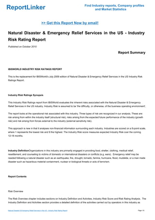 Find Industry reports, Company profiles
ReportLinker                                                                                  and Market Statistics



                                               >> Get this Report Now by email!

Natural Disaster & Emergency Relief Services in the US - Industry
Risk Rating Report
Published on October 2010

                                                                                                                 Report Summary



IBISWORLD INDUSTRY RISK RATINGS REPORT


This is the replacement for IBISWorld's July 2009 edition of Natural Disaster & Emergency Relief Services in the US Industry Risk
Ratings Report.




Industry Risk Ratings Synopsis


This Industry Risk Ratings report from IBISWorld evaluates the inherent risks associated with the Natural Disaster & Emergency
Relief Services in the US industry. Industry Risk is assumed to be 'the difficulty, or otherwise, of the business operating environment'.


The report looks at the operational risk associated with this industry. Three types of risk are recognized in our analysis. These are:
risk arising from within the industry itself (structural risk), risks arising from the expected future performance of the industry (growth
risk) and risk arising from forces external to the industry (external sensitivity risk).


This approach is new in that it analyses non-financial information surrounding each industry. Industries are scored on a 9-point scale,
where 1 represents the lowest risk and 9 the highest. The Industry Risk score measures expected Industry Risk over the coming
12-18 months.




Industry DefinitionOrganizations in this industry are primarily engaged in providing food, shelter, clothing, medical relief,
resettlement, and counseling to victims of domestic or international disasters or conflicts (e.g. wars). Emergency relief may be
needed following a natural disaster such as an earthquake, fire, drought, tornado, famine, hurricane, flood, mudslide, or a man made
disaster such as hazardous material containment, nuclear or biological threats or acts of terrorism.




Report Contents




Risk Overview


The Risk Overview chapter includes sections on Industry Definition and Activities, Industry Risk Score and Risk Rating Analysis. The
Industry Definition and Activities section provides a detailed definition of the activities carried out by operators in this industry as


Natural Disaster & Emergency Relief Services in the US - Industry Risk Rating Report                                                 Page 1/5
 