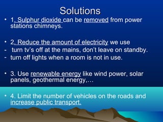 Solutions

• 1. Sulphur dioxide can be removed from power
stations chimneys.
• 2. Reduce the amount of electricity we use
- turn tv’s off at the mains, don’t leave on standby.
- turn off lights when a room is not in use.
• 3. Use renewable energy like wind power, solar
panels, geothermal energy,…
• 4. Limit the number of vehicles on the roads and
increase public transport.

 