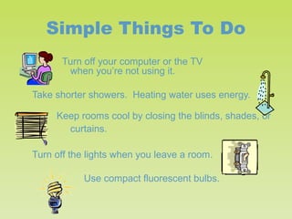 Simple Things To Do
Turn off your computer or the TV
when you’re not using it.
Take shorter showers. Heating water uses energy.
Keep rooms cool by closing the blinds, shades, or
curtains.
Turn off the lights when you leave a room.
Use compact fluorescent bulbs.

 