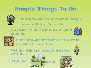 Simple Things To Do
Dress lightly when it’s hot instead of turning up
the air conditioning. Or use a fan.
Dress warmly when it’s cold instead of turning
up the heat.
Offer to help your parents keep the air filters on
your AC and furnace clean.
Walk short distances instead of asking for a
ride in the car.
Plant a tree.

Recycle.

 