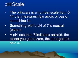 pH Scale
•

•
•

The pH scale is a number scale from 014 that measures how acidic or basic
something is.
Something with a pH of 7 is neutral
(water).
A pH less than 7 indicates an acid, the
closer you get to zero, the stronger the
acid is.

 