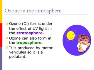 Ozone in the atmosphere
Ozone (O3) forms under
the effect of UV light in
the stratosphere.
 Ozone can also form in
the troposphere.
 It is produced by motor
vehicules so it is a
pollutant.


 