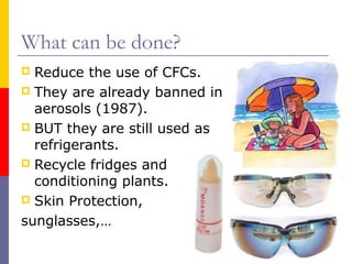 What can be done?
Reduce the use of CFCs.
 They are already banned in
aerosols (1987).
 BUT they are still used as
refrigerants.
 Recycle fridges and air
conditioning plants.
 Skin Protection,
sunglasses,…


 