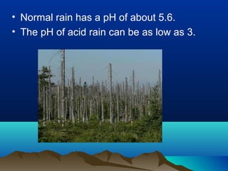 • Normal rain has a pH of about 5.6.
• The pH of acid rain can be as low as 3.

 