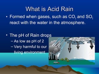 What is Acid Rain
• Formed when gases, such as CO2 and SO2
react with the water in the atmosphere.
• The pH of Rain drops
– As low as pH of 2
– Very harmful to our
living environment

 