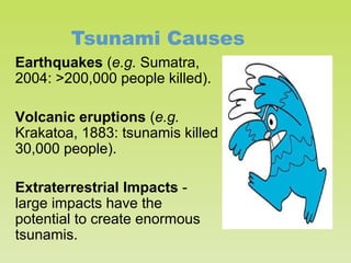 Tsunami Causes
Earthquakes (e.g. Sumatra,
2004: >200,000 people killed).
Volcanic eruptions (e.g.
Krakatoa, 1883: tsunamis killed
30,000 people).
Extraterrestrial Impacts large impacts have the
potential to create enormous
tsunamis.

 