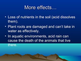 More effects…
• Loss of nutrients in the soil (acid dissolves
them).
• Plant roots are damaged and can’t take in
water as effectively.
• In aquatic environments, acid rain can
cause the death of the animals that live
there.

 