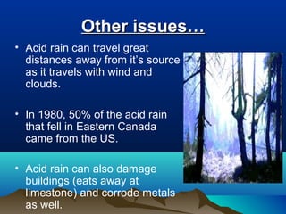 Other issues…
• Acid rain can travel great
distances away from it’s source
as it travels with wind and
clouds.
• In 1980, 50% of the acid rain
that fell in Eastern Canada
came from the US.
• Acid rain can also damage
buildings (eats away at
limestone) and corrode metals
as well.

 