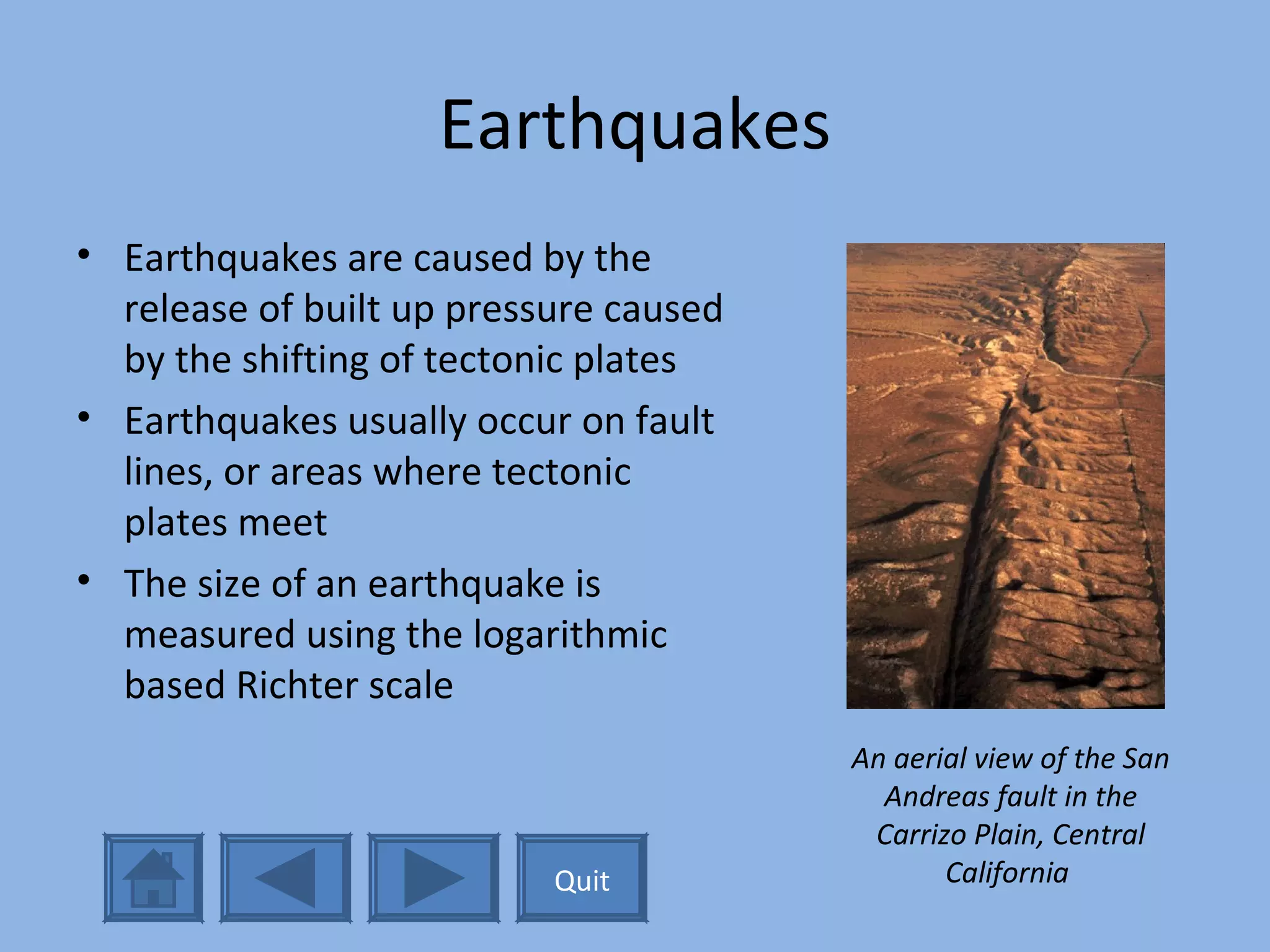 Earthquakes Earthquakes are caused by the release of built up pressure caused by the shifting of tectonic plates Earthquakes usually occur on fault lines, or areas where tectonic plates meet The size of an earthquake is measured using the logarithmic based Richter scale An aerial view of the San Andreas fault in the Carrizo Plain, Central California   Quit 