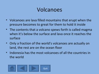 Volcanoes Volcanoes are lava filled mountains that erupt when the pressure becomes to great for them to hold it inside The contents that a volcano spews forth is called magma when it’s below the surface and lava once it reaches the surface Only a fraction of the world’s volcanoes are actually on land, the rest are on the ocean floor Indonesia has the most volcanoes of all the countries in the world Quit 