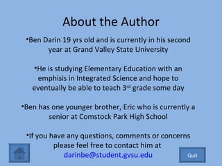 About the Author Ben Darin 19 yrs old and is currently in his second year at Grand Valley State University He is studying Elementary Education with an emphisis in Integrated Science and hope to eventually be able to teach 3 rd  grade some day Ben has one younger brother, Eric who is currently a senior at Comstock Park High School If you have any questions, comments or concerns please feel free to contact him at  [email_address] Quit 